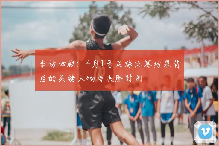 专访回顾：4月1号足球比赛结果背后的关键人物与决胜时刻