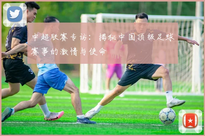中超联赛专访:揭秘中国顶级足球赛事的激情与使命