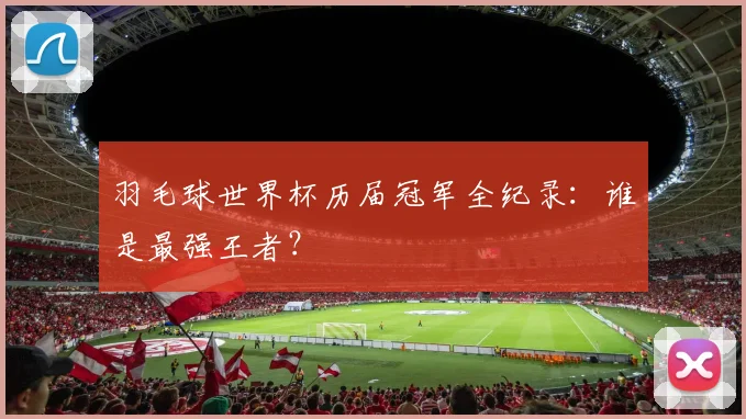羽毛球世界杯历届冠军全纪录：谁是最强王者？