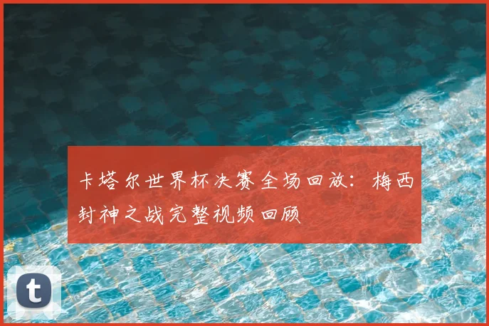 卡塔尔世界杯决赛全场回放：梅西封神之战完整视频回顾