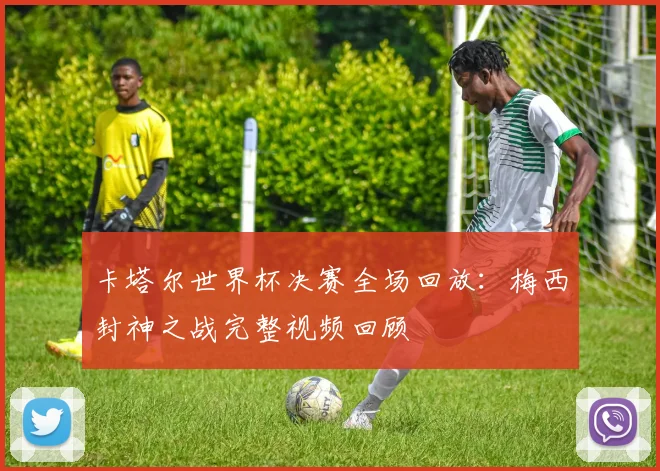 卡塔尔世界杯决赛全场回放:梅西封神之战完整视频回顾