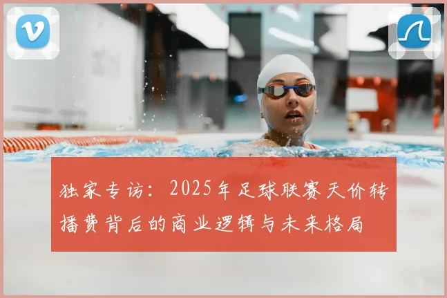 独家专访:2025年足球联赛天价转播费背后的商业逻辑与未来格局